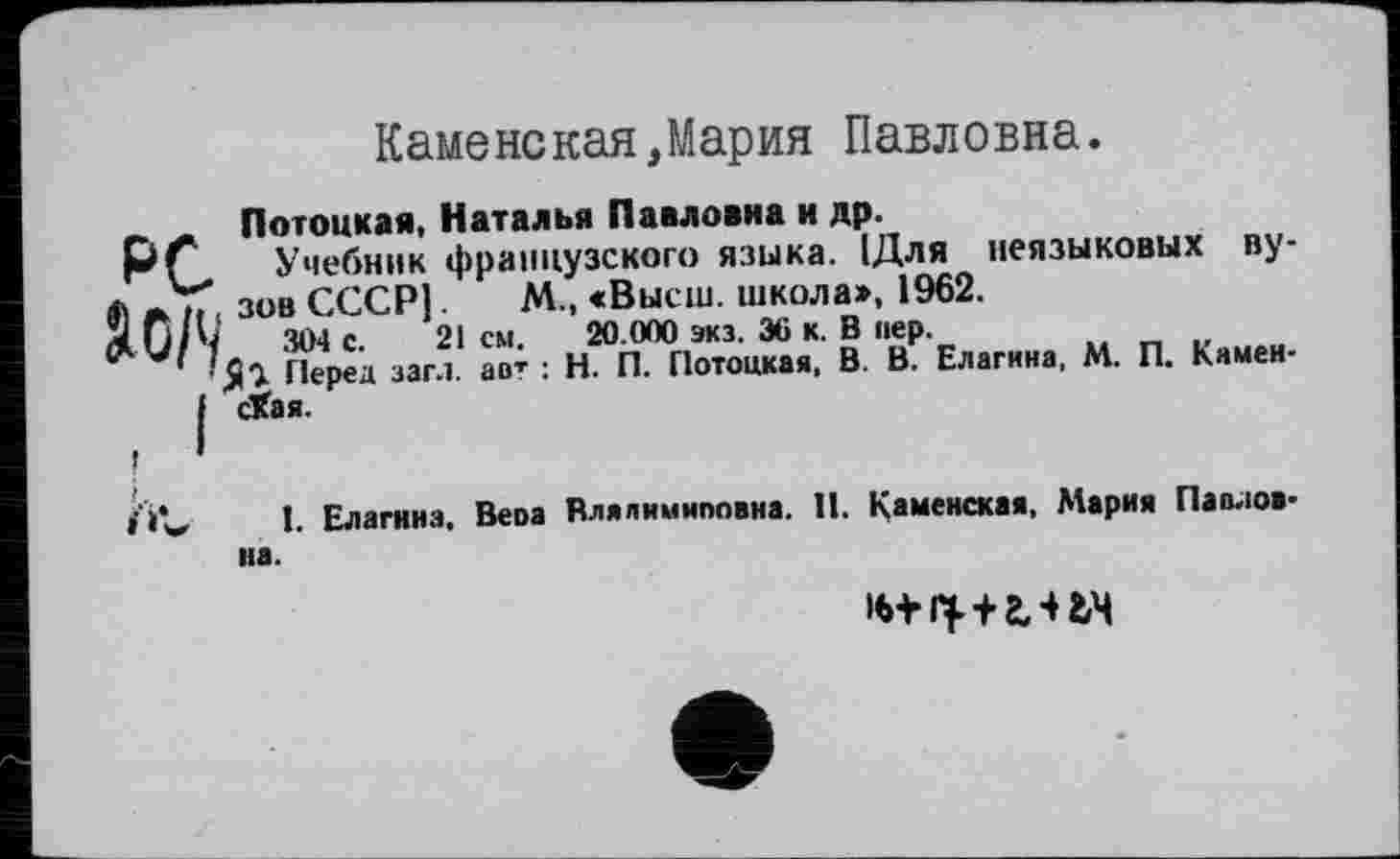 ﻿Каменская,Мария Павловна.
₽с
SO/’/
Потоцкая, Наталья Павловна и др.
Учебник французского языка. 1Для неязыковых вузов СССР].	М., «Высш, школа», 1962.
304 с. 21 см. 20.000 экз. 36 к. В пер.
Перед заг.і. авт : Н. П. Потоцкая, В. В. Елагина, М. П. Камеи-Лая.
1. Елагина, Веоа Влялимиповна. 11. Кямен«ая, Мария Павлов
на.
+ 2,4 tM